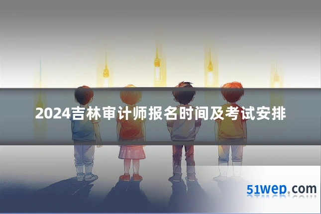 2024吉林审计师报名时间及考试安排