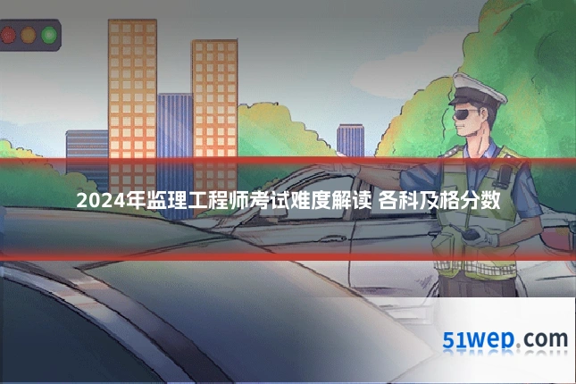 2024年监理工程师考试难度解读 各科及格分数