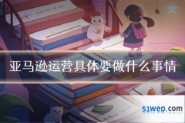 亚马逊运营具体要做什么事情