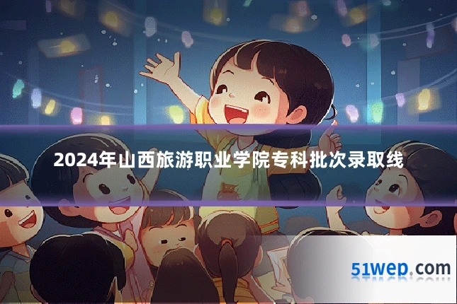 2024年山西旅游职业学院专科批次录取线