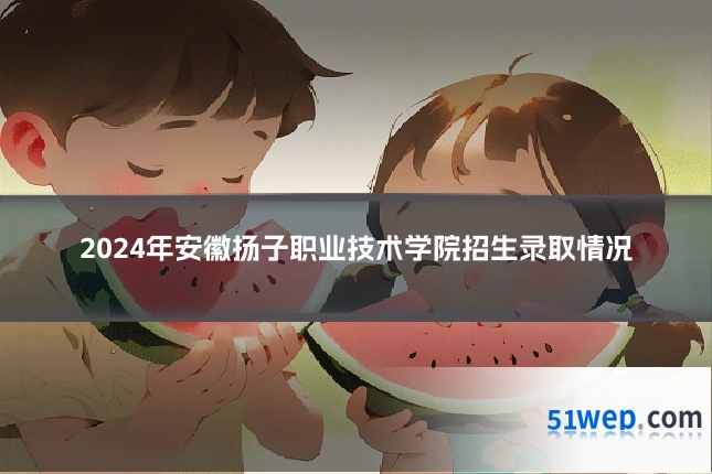 2024年安徽扬子职业技术学院招生录取情况