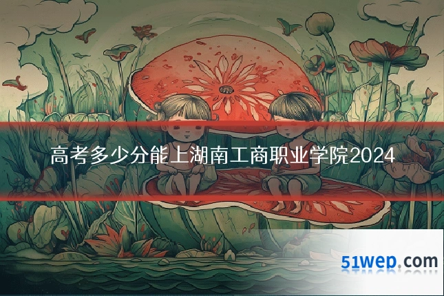 高考多少分能上湖南工商职业学院2024