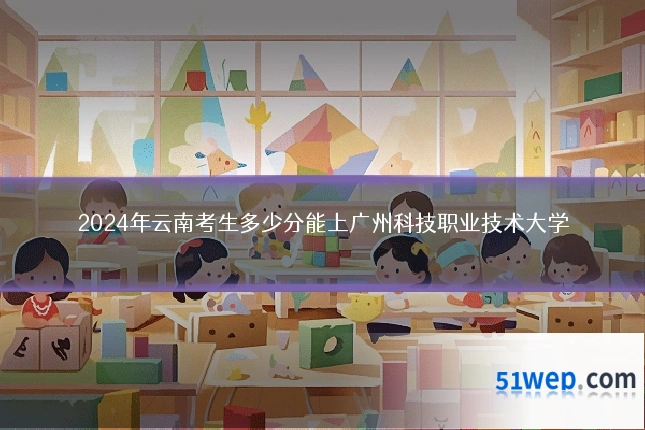 2024年云南考生多少分能上广州科技职业技术大学