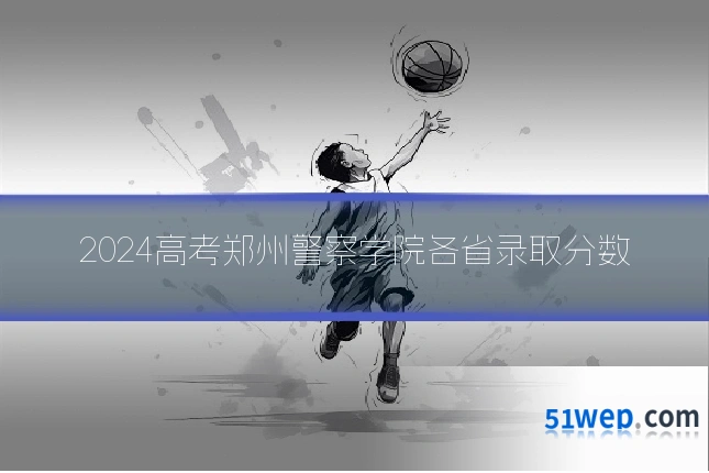 2024高考郑州警察学院各省录取分数