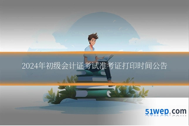2024年初级会计证考试准考证打印时间公告