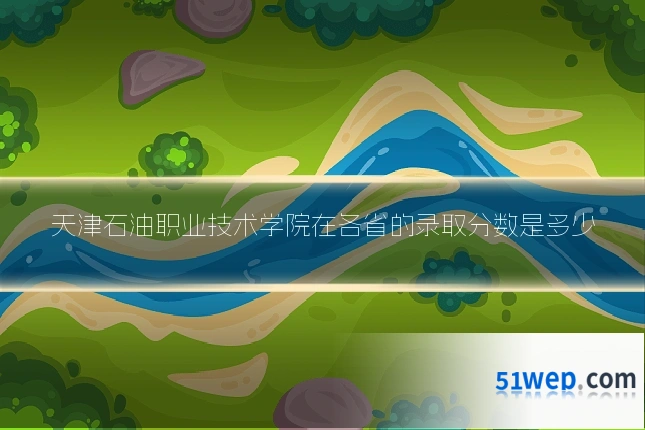 天津石油职业技术学院在各省的录取分数是多少