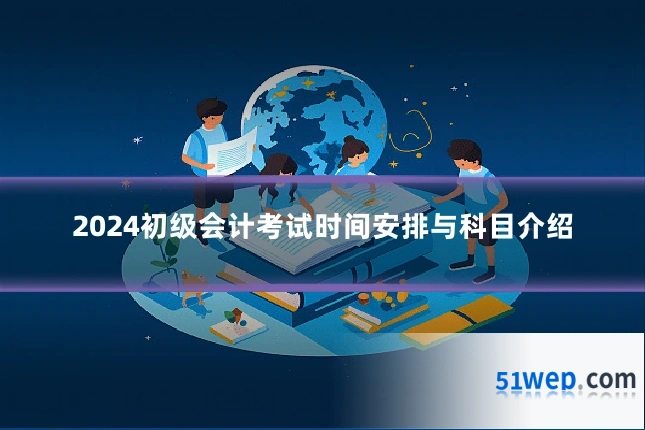 2024初级会计考试时间安排与科目介绍